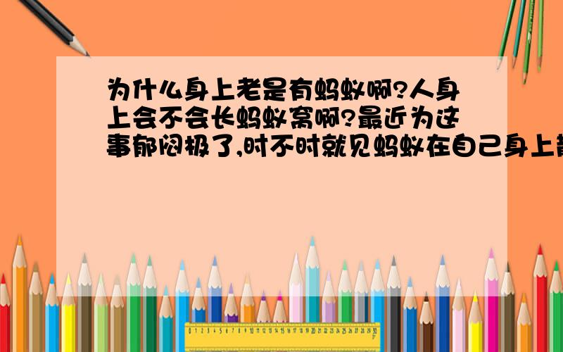 为什么身上老是有蚂蚁啊?人身上会不会长蚂蚁窝啊?最近为这事郁闷极了,时不时就见蚂蚁在自己身上散步似的爬来爬去,它还时不时的“亲吻”你,让你痒极了：我现在才二十出头,有可能会得