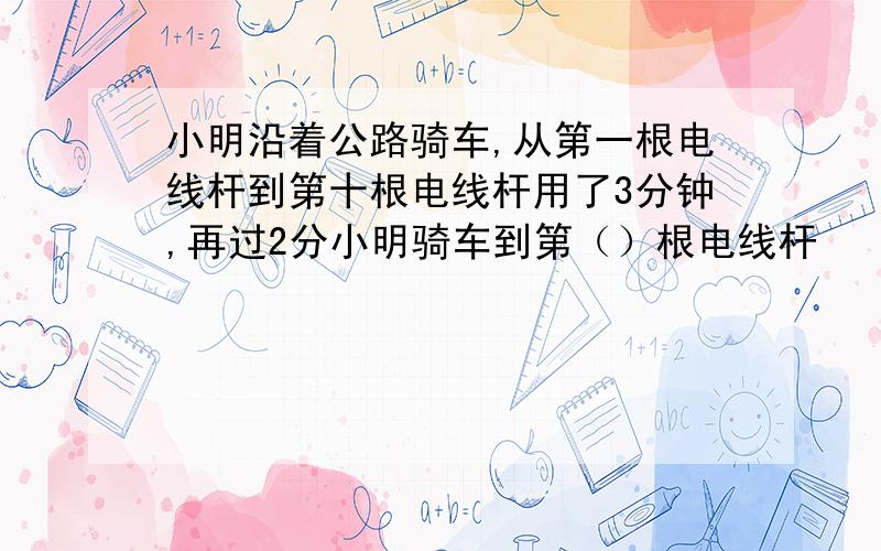 小明沿着公路骑车,从第一根电线杆到第十根电线杆用了3分钟,再过2分小明骑车到第（）根电线杆