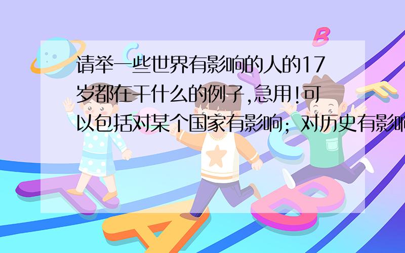 请举一些世界有影响的人的17岁都在干什么的例子,急用!可以包括对某个国家有影响；对历史有影响；对中国的现代或者古代某个王朝有影响（比如说改革之类的）的例子.最好是名人的,越多