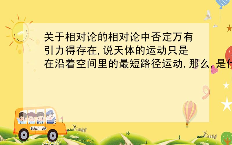 关于相对论的相对论中否定万有引力得存在,说天体的运动只是在沿着空间里的最短路径运动,那么,是什么导致天体速度的改变呢?注意,此时不存在万有引力我问的不是空间是如何弯曲的，而