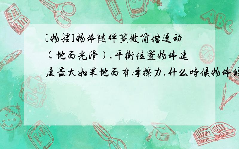 [物理]物体随弹簧做简偕运动(地面光滑),平衡位置物体速度最大如果地面有摩擦力,什么时候物体的速度最大?