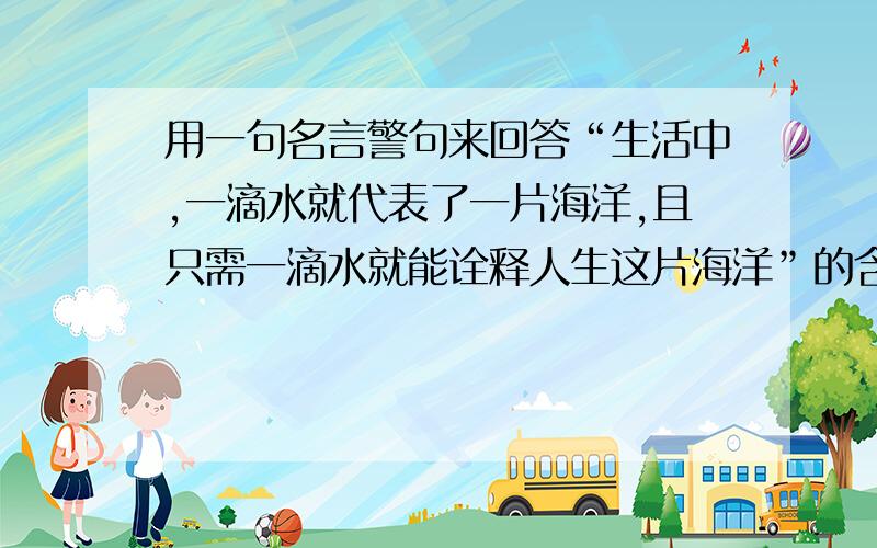 用一句名言警句来回答“生活中,一滴水就代表了一片海洋,且只需一滴水就能诠释人生这片海洋”的含义.