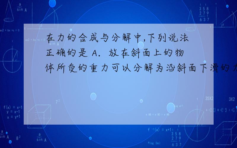 在力的合成与分解中,下列说法正确的是 A．放在斜面上的物体所受的重力可以分解为沿斜面下滑的力和物体对斜面的压力B．合力必大于其中一个分力C．用细绳把物体吊起来,如果说作用力是