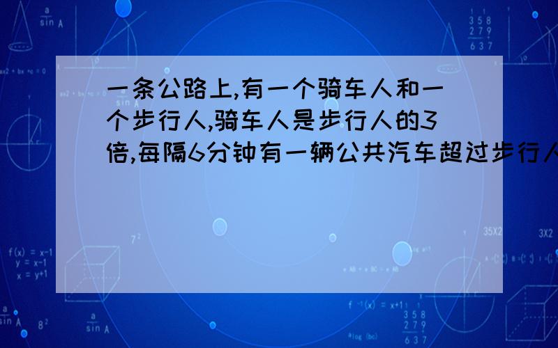 一条公路上,有一个骑车人和一个步行人,骑车人是步行人的3倍,每隔6分钟有一辆公共汽车超过步行人,如果