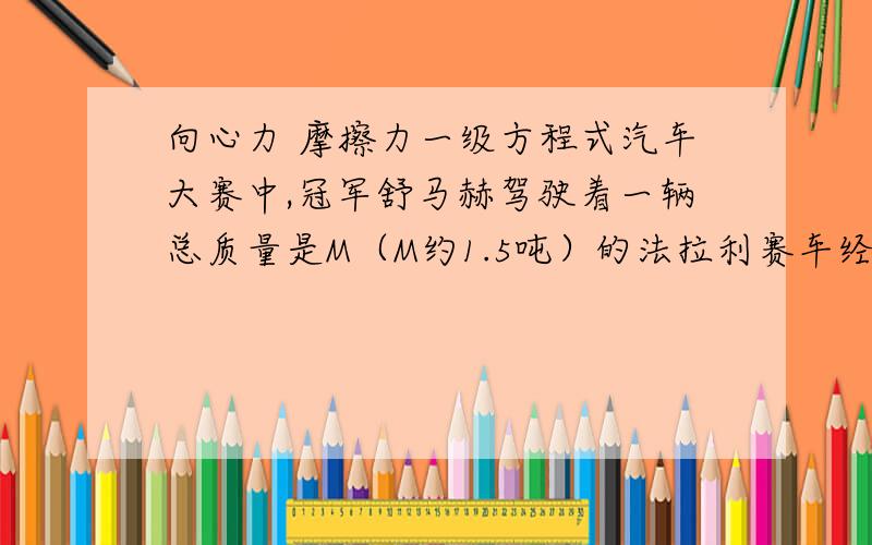 向心力 摩擦力一级方程式汽车大赛中,冠军舒马赫驾驶着一辆总质量是M（M约1.5吨）的法拉利赛车经过一半径R的水平弯道时的速度为V,工程师为提高赛车的性能,都将赛车形状设计得使其上下