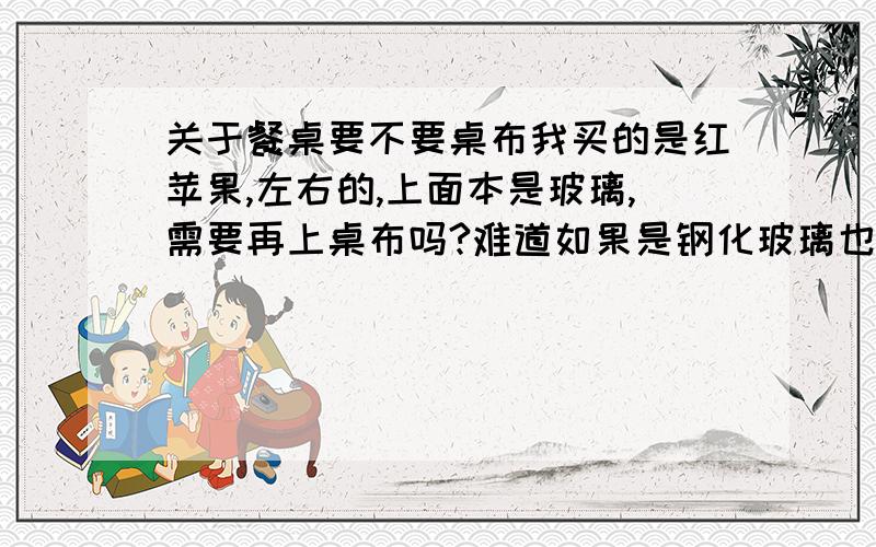 关于餐桌要不要桌布我买的是红苹果,左右的,上面本是玻璃,需要再上桌布吗?难道如果是钢化玻璃也要上一个,上了不是不好看了.