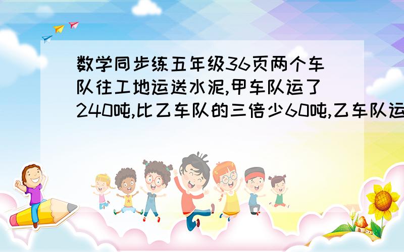 数学同步练五年级36页两个车队往工地运送水泥,甲车队运了240吨,比乙车队的三倍少60吨,乙车队运了多少吨?除了3x-60这个两个车队往工地运送水泥，甲车队运了240吨，比乙车队的3倍还多60吨。