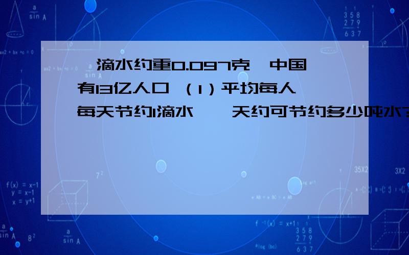 一滴水约重0.097克,中国有13亿人口 （1）平均每人每天节约1滴水,一天约可节约多少吨水?（得数保留整数）（2）如果每吨水费1.8元,那么一年（按365天计算）大约可节约多少元钱?像什么13×10^8