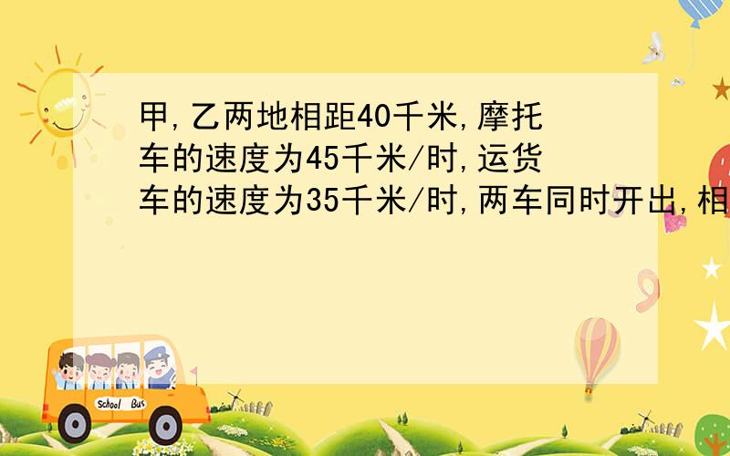 甲,乙两地相距40千米,摩托车的速度为45千米/时,运货车的速度为35千米/时,两车同时开出,相向而行,多少小时后,两车相距8千米?