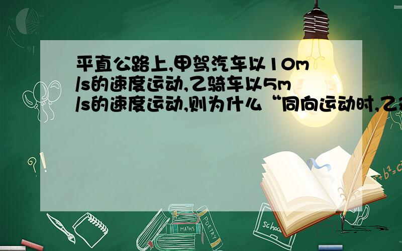 平直公路上,甲驾汽车以10m/s的速度运动,乙骑车以5m/s的速度运动,则为什么“同向运动时,乙观察到甲以5m/s的速度远离”是错误的?而“背向运动时,甲观察到乙以15m/s的速度远离”是正确的?