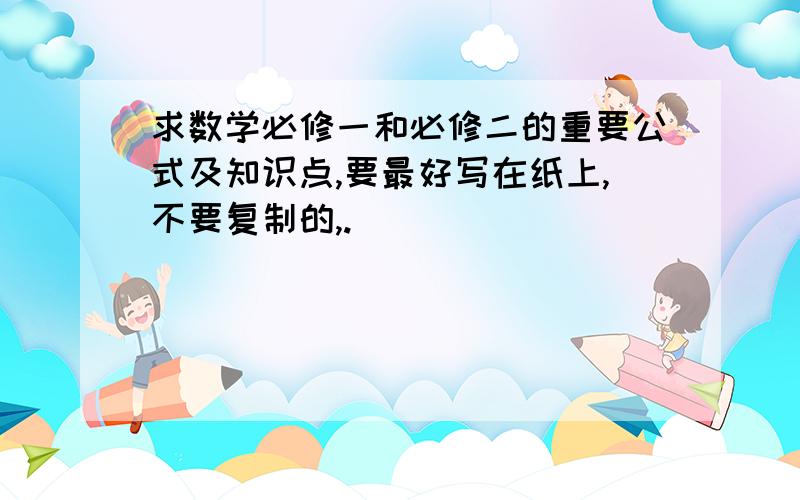 求数学必修一和必修二的重要公式及知识点,要最好写在纸上,不要复制的,.