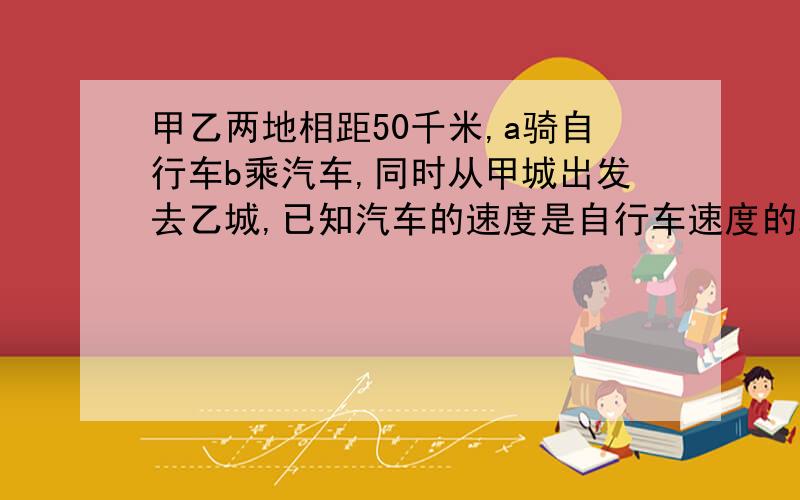 甲乙两地相距50千米,a骑自行车b乘汽车,同时从甲城出发去乙城,已知汽车的速度是自行车速度的2.5倍,b中途休息了0.5小时还比a提前到2小时,求自行车和汽车的速度?