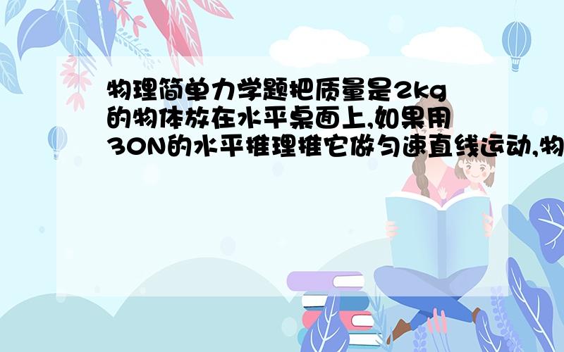 物理简单力学题把质量是2kg的物体放在水平桌面上,如果用30N的水平推理推它做匀速直线运动,物体受到的重力是__________N；摩擦力是_________N,桌面对物体的支撑力是__________N.帮忙对对.我第二个