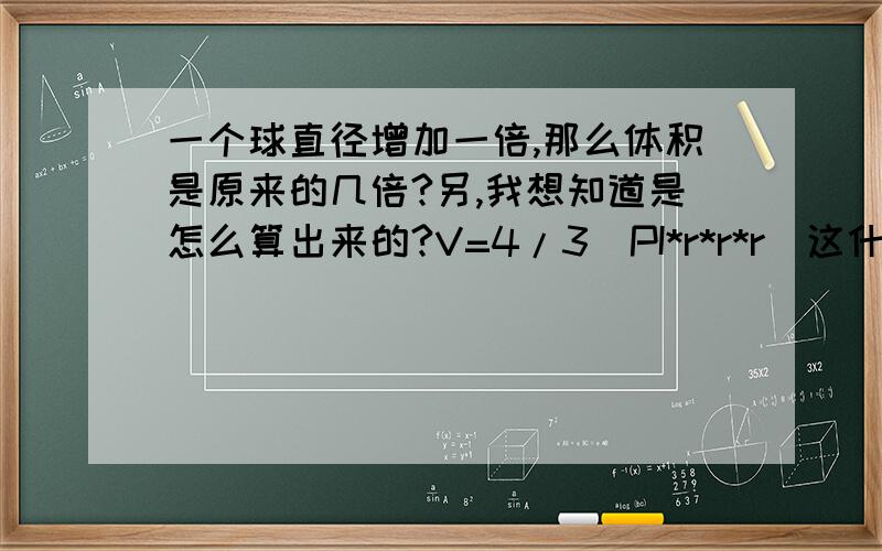 一个球直径增加一倍,那么体积是原来的几倍?另,我想知道是怎么算出来的?V=4/3(PI*r*r*r)这什么?没看懂啊能说详细点怎么算吗