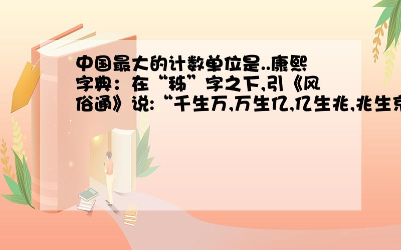 中国最大的计数单位是..康熙字典：在“秭”字之下,引《风俗通》说:“千生万,万生亿,亿生兆,兆生京,京生秭,秭生垓,垓生壤,壤生沟,沟生涧,涧生正,正生载.载,地不能载也.”这样说来,中国的