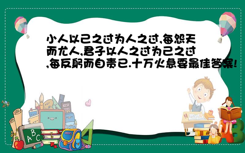 小人以己之过为人之过,每怨天而尤人,君子以人之过为己之过,每反躬而自责已.十万火急要最佳答案!