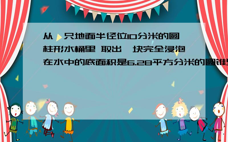 从一只地面半径位10分米的圆柱形水桶里 取出一块完全浸泡在水中的底面积是6.28平方分米的圆锥型钢材后,水面下降5厘米 求圆锥高