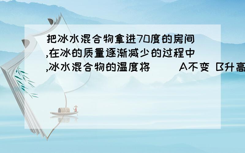 把冰水混合物拿进70度的房间,在冰的质量逐渐减少的过程中,冰水混合物的温度将（ ）A不变 B升高 C减小 D无法判断