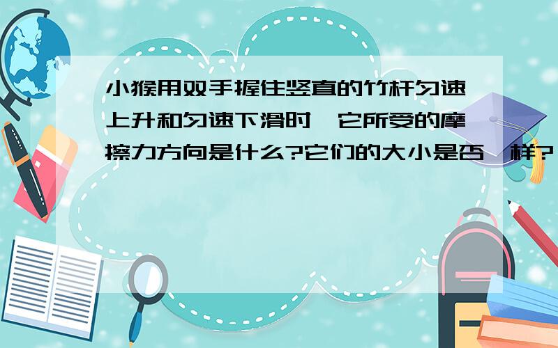 小猴用双手握住竖直的竹杆匀速上升和匀速下滑时,它所受的摩擦力方向是什么?它们的大小是否一样?