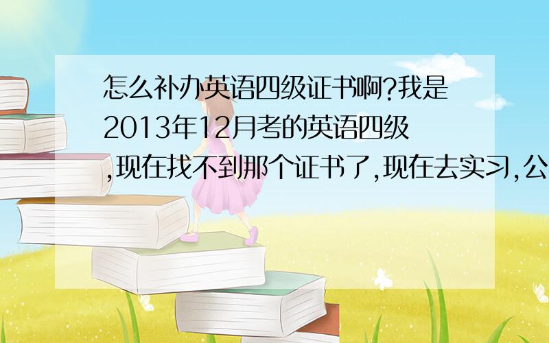 怎么补办英语四级证书啊?我是2013年12月考的英语四级,现在找不到那个证书了,现在去实习,公司要四级证,怎么办?