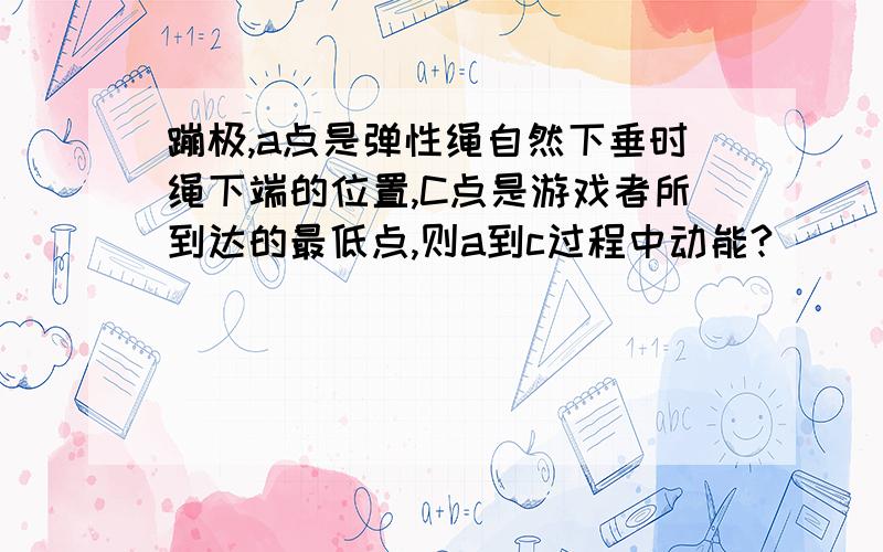 蹦极,a点是弹性绳自然下垂时绳下端的位置,C点是游戏者所到达的最低点,则a到c过程中动能?