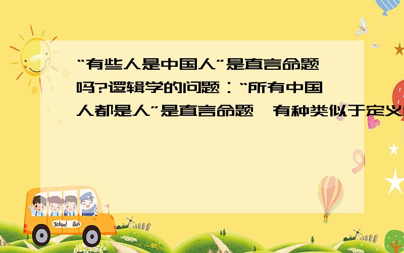 “有些人是中国人”是直言命题吗?逻辑学的问题：“所有中国人都是人”是直言命题,有种类似于定义的意味；但“有些人是中国人”、“有些画是印象派画”就不属于定义,那他们还是直言