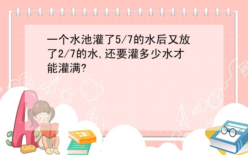 一个水池灌了5/7的水后又放了2/7的水,还要灌多少水才能灌满?