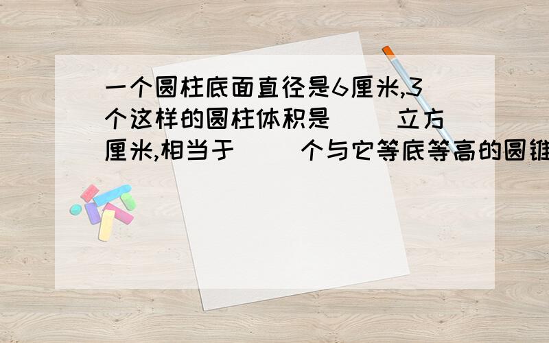 一个圆柱底面直径是6厘米,3个这样的圆柱体积是( )立方厘米,相当于( )个与它等底等高的圆锥体的体积.紧急想加你团队求求!