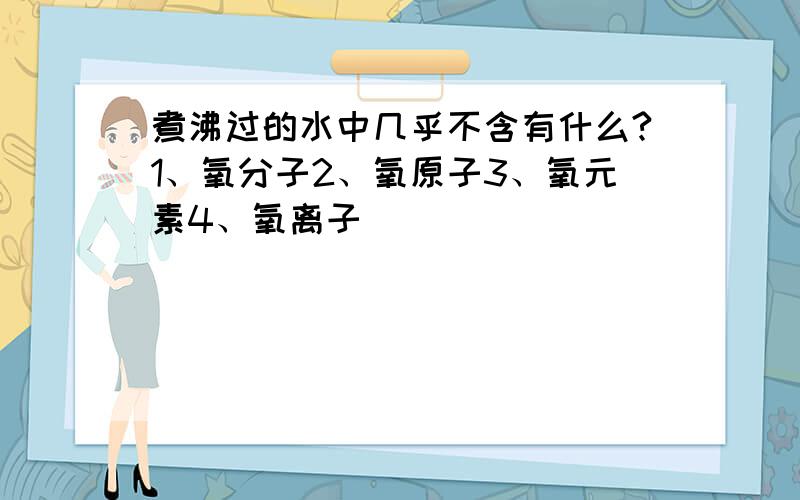 煮沸过的水中几乎不含有什么?1、氧分子2、氧原子3、氧元素4、氧离子