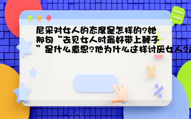 尼采对女人的态度是怎样的?她那句“去见女人时最好带上鞭子”是什么意思?他为什么这样讨厌女人?这是他对性的态度吗?女人对尼采怎么看?