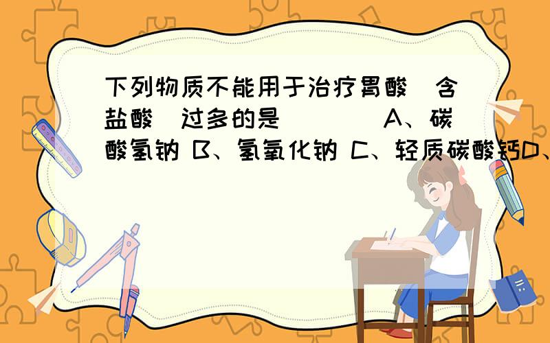 下列物质不能用于治疗胃酸（含盐酸）过多的是（　　）A、碳酸氢钠 B、氢氧化钠 C、轻质碳酸钙D、氢氧化铝乳液  顺便帮我把每个选择会产生的方程式写出来,拜托啦,没反应的就不用写了.