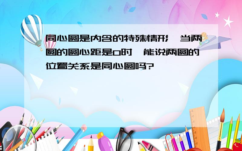 同心圆是内含的特殊情形,当两圆的圆心距是0时,能说两圆的位置关系是同心圆吗?