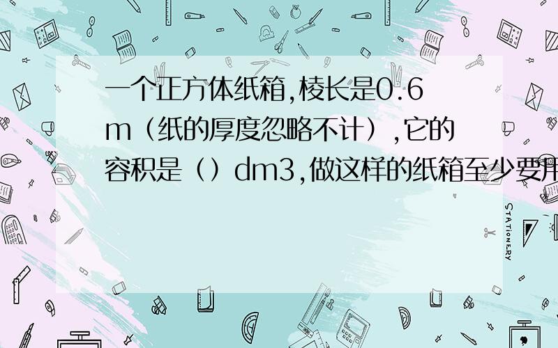 一个正方体纸箱,棱长是0.6m（纸的厚度忽略不计）,它的容积是（）dm3,做这样的纸箱至少要用（)m2的纸板?