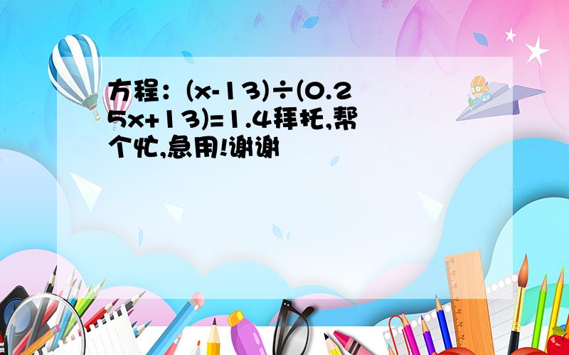 方程：(x-13)÷(0.25x+13)=1.4拜托,帮个忙,急用!谢谢