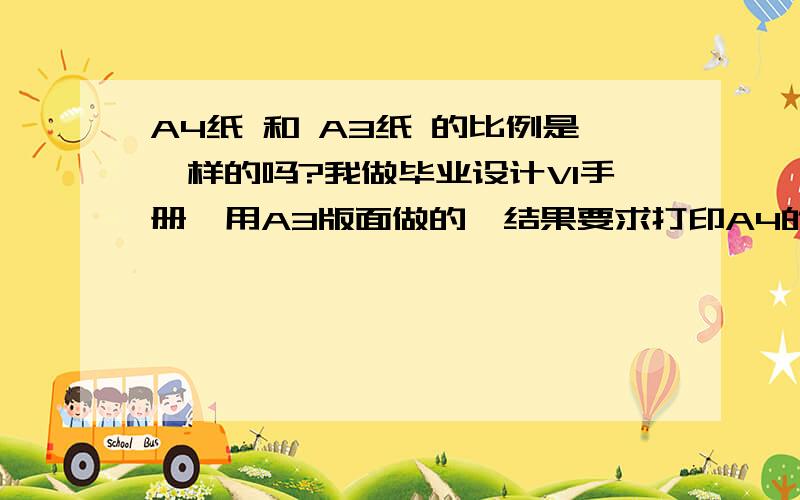 A4纸 和 A3纸 的比例是一样的吗?我做毕业设计VI手册,用A3版面做的,结果要求打印A4的  我VI手册有140张,要改的话太费劲了.问一下我A3版面的作品打印在A4纸上,左右或者上下两边会不会被削下去