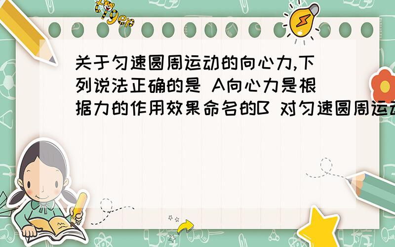 关于匀速圆周运动的向心力,下列说法正确的是 A向心力是根据力的作用效果命名的B 对匀速圆周运动,向心力大小方向保持不变C 向心力是多个力的合力,也可以是一个力或一个力的分力D向心力