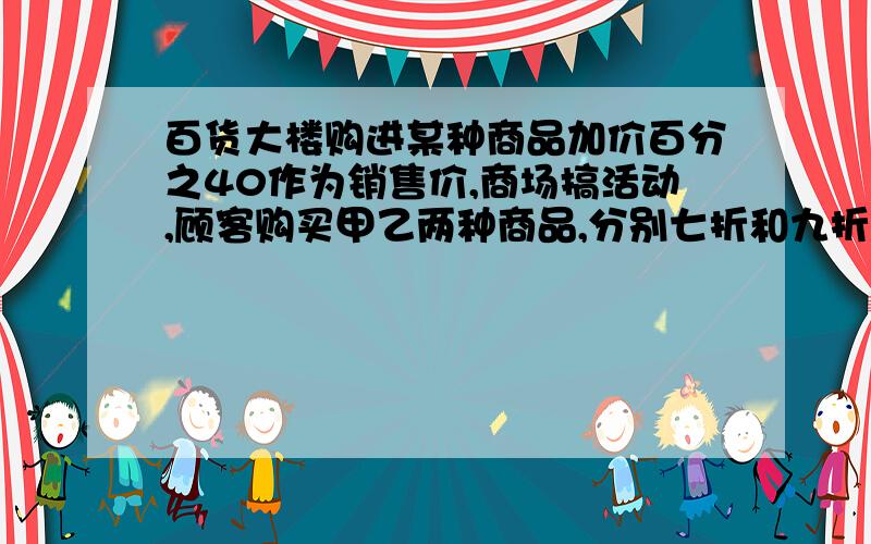 百货大楼购进某种商品加价百分之40作为销售价,商场搞活动,顾客购买甲乙两种商品,分别七折和九折,对于商场而言,是赚了还是赔了?赔赚了多少钱?折扣最低为多少才能保证商场只赚不赔?如果