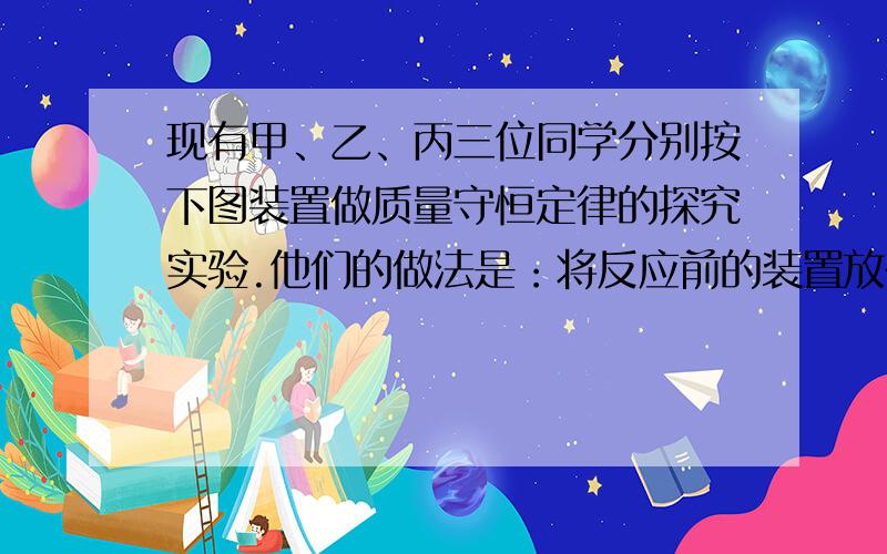 现有甲、乙、丙三位同学分别按下图装置做质量守恒定律的探究实验.他们的做法是：将反应前的装置放在各自的托盘天平左盘上称量,然后取下使反应物之间接触反应,反应结束后再放回托盘