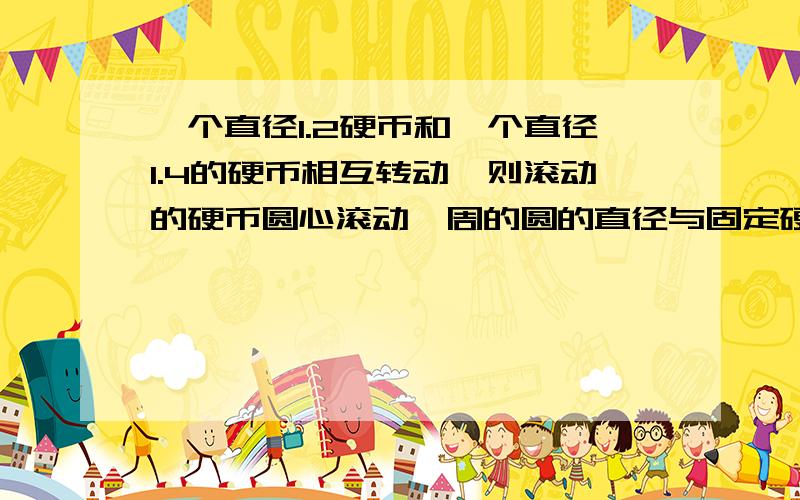 一个直径1.2硬币和一个直径1.4的硬币相互转动,则滚动的硬币圆心滚动一周的圆的直径与固定硬币的半径商是几1.4的是转的.1.2是固定的.