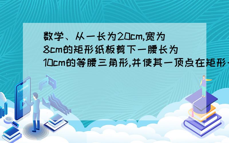 数学、从一长为20cm,宽为8cm的矩形纸板剪下一腰长为10cm的等腰三角形,并使其一顶点在矩形一边上另两个顶点落在对边上.请计算所剪下的等腰三角形的底边长.（写出计算过程）