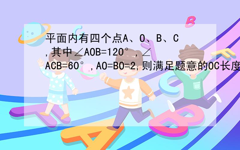 平面内有四个点A、O、B、C,其中∠AOB=120°,∠ACB=60°,AO=BO=2,则满足题意的OC长度为整数的值可以是如题.本题为江西省2013年数学中考题填空题14题.有网友给出答案为2,3,4.我怎么想都只能想出2和4.