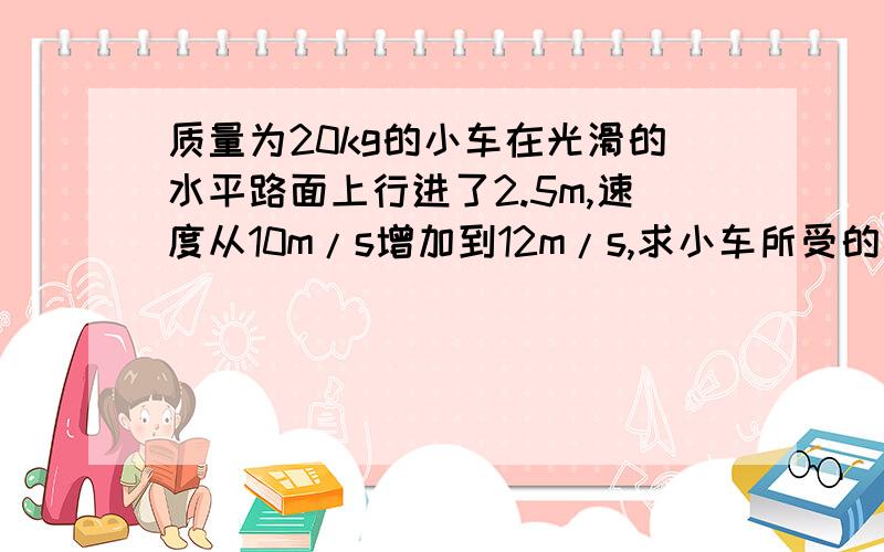 质量为20kg的小车在光滑的水平路面上行进了2.5m,速度从10m/s增加到12m/s,求小车所受的推力.如果路面不光滑,小车没有受到推力,摩擦阻力是70N,经过同样距离,小车的速度变为多大?