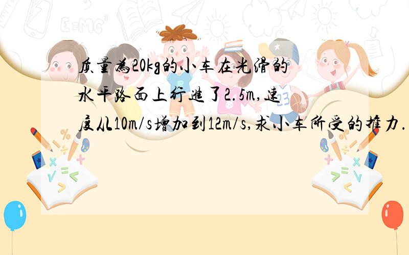 质量为20kg的小车在光滑的水平路面上行进了2.5m,速度从10m/s增加到12m/s,求小车所受的推力.如果路面不光滑,小车没有受到推力,摩擦阻力是70N,经过同样距离,小车的速度变为多大?