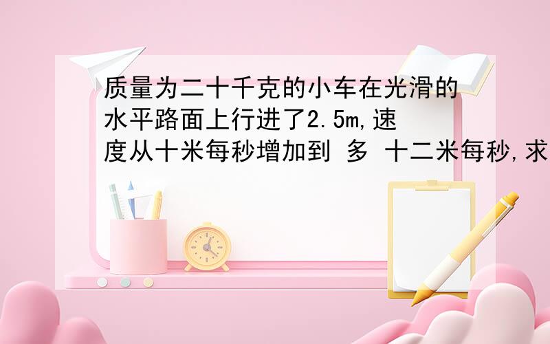 质量为二十千克的小车在光滑的水平路面上行进了2.5m,速度从十米每秒增加到 多 十二米每秒,求小车收到的推力?如果路面不光滑,小车没有受到推力,摩擦阻力是七十牛,经过同样的距离,求小车