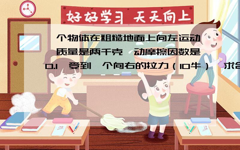 一个物体在粗糙地面上向左运动,质量是两千克,动摩擦因数是0.1,受到一个向右的拉力（10牛）,求合力还有合力大小与方向,还有在水平面上