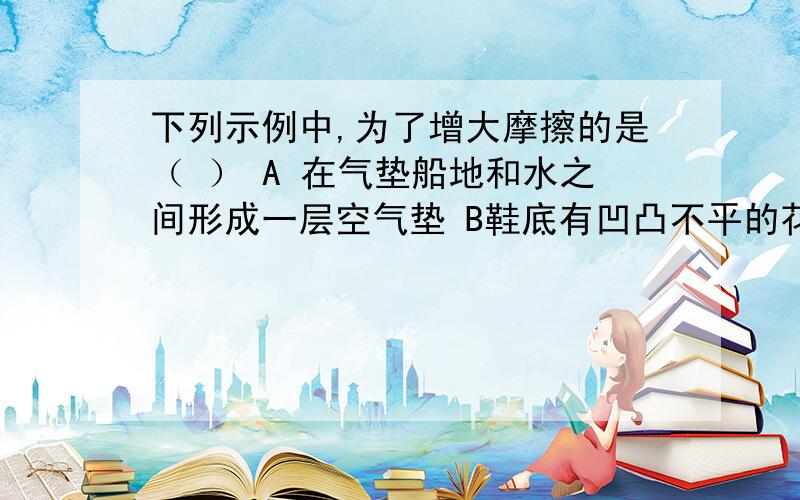 下列示例中,为了增大摩擦的是（ ） A 在气垫船地和水之间形成一层空气垫 B鞋底有凹凸不平的花纹三克油（thank you)