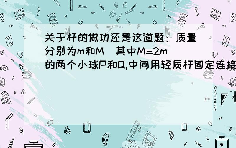 关于杆的做功还是这道题：质量分别为m和M（其中M=2m）的两个小球P和Q,中间用轻质杆固定连接,在杆的中点O处有一个固定转轴,如图所示．现在把杆置于水平位置后自由释放,在Q球顺时针摆动