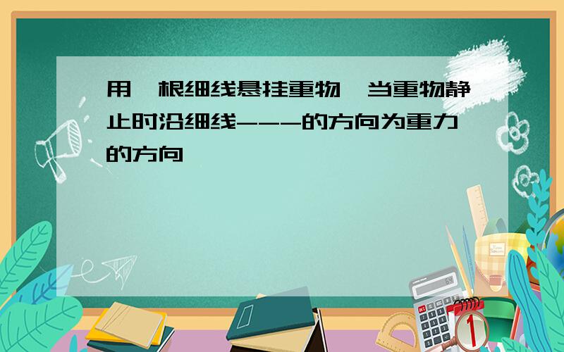 用一根细线悬挂重物,当重物静止时沿细线---的方向为重力的方向