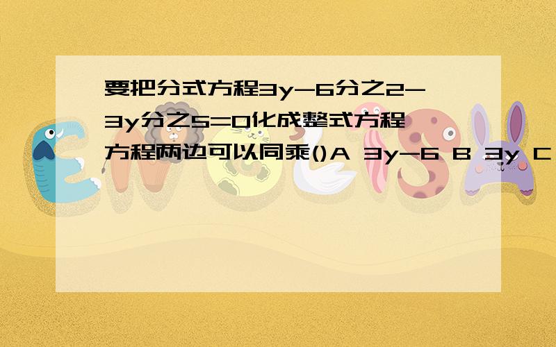 要把分式方程3y-6分之2-3y分之5=0化成整式方程,方程两边可以同乘()A 3y-6 B 3y C 3（3y-6） D 3y（y-2）