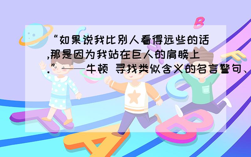 “如果说我比别人看得远些的话,那是因为我站在巨人的肩膀上.”——牛顿 寻找类似含义的名言警句、谚语我想知道和这句名言意思相同的还有哪些名言警句、谚语?表达的意思都是强调基础